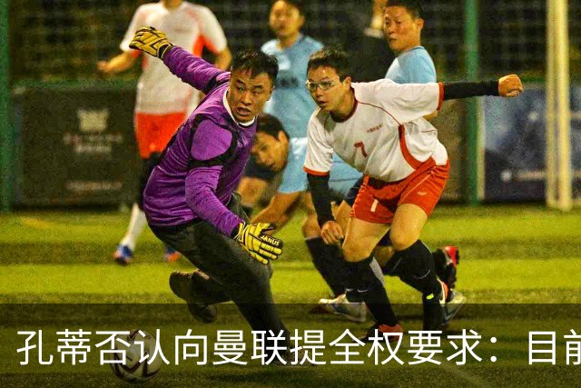 孔蒂否认向曼联提全权要求：目前没有深入谈判